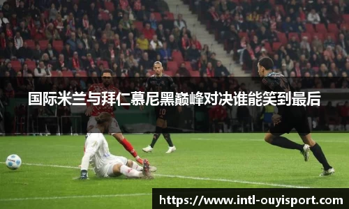 国际米兰与拜仁慕尼黑巅峰对决谁能笑到最后
